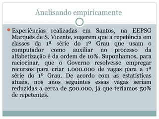 Analisando empiricamente
Experiências

realizadas em Santos, na EEPSG
Marquês de S. Vicente, sugerem que a repetência em
classes da 1ª série do 1º Grau que usam o
computador como auxiliar no processo da
alfabetização é da ordem de 10%. Suponhamos, para
raciocinar, que o Governo resolvesse empregar
recursos para criar 1.000.000 de vagas para a 1ª
série do 1º Grau. De acordo com as estatísticas
atuais, nos anos seguintes essas vagas seriam
reduzidas a cerca de 500.000, já que teríamos 50%
de repetentes.

 