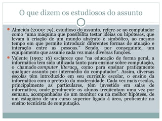 O que dizem os estudiosos do assunto
 Almeida (2000: 79), estudioso do assunto, refere-se ao computador

como “uma máquina que possibilita testar idéias ou hipóteses, que
levam à criação de um mundo abstrato e simbólico, ao mesmo
tempo em que permite introduzir diferentes formas de atuação e
interação entre as pessoas.” Sendo, por conseguinte, um
equipamento que assume cada vez mais diversas funções.
 Valente (1993: 16) esclarece que “na educação de forma geral, a
informática tem sido utilizada tanto para ensinar sobre computação,
o chamado computer literacy, como para ensinar praticamente
qualquer assunto por intermédio do computador”. Assim, diversas
escolas têm introduzido em seu currículo escolar, o ensino da
informática com o pretexto da modernidade. Cada vez mais escolas,
principalmente as particulares, têm investido em salas de
informática, onde geralmente os alunos freqüentam uma vez por
semana, acompanhados de um monitor ou na melhor hipótese, de
um estagiário de um curso superior ligado à área, proficiente no
ensino tecnicista de computação.

 