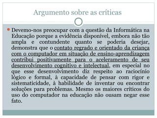 Argumento sobre as críticas
Devemo-nos preocupar com a questão da Informática na

Educação porque a evidência disponível, embora não tão
ampla e contundente quanto se poderia desejar,
demonstra que o contato regrado e orientado da criança
com o computador em situação de ensino-aprendizagem
contribui positivamente para o aceleramento de seu
desenvolvimento cognitivo e intelectual, em especial no
que esse desenvolvimento diz respeito ao raciocínio
lógico e formal, à capacidade de pensar com rigor e
sistematicidade, à habilidade de inventar ou encontrar
soluções para problemas. Mesmo os maiores críticos do
uso do computador na educação não ousam negar esse
fato.

 