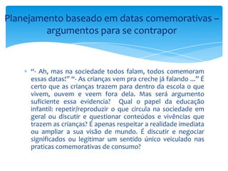 Planejamento baseado em datas comemorativas –
argumentos para se contrapor
“- Ah, mas na sociedade todos falam, todos comemoram
essas datas!” “- As crianças vem pra creche já falando ...” É
certo que as crianças trazem para dentro da escola o que
vivem, ouvem e veem fora dela. Mas será argumento
suficiente essa evidencia? Qual o papel da educação
infantil: repetir/reproduzir o que circula na sociedade em
geral ou discutir e questionar conteúdos e vivências que
trazem as crianças? É apenas respeitar a realidade imediata
ou ampliar a sua visão de mundo. É discutir e negociar
significados ou legitimar um sentido único veiculado nas
praticas comemorativas de consumo?
 