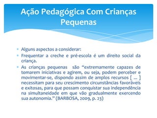 Alguns aspectos a considerar:
Frequentar a creche e pré-escola é um direito social da
criança.
As crianças pequenas são “extremamente capazes de
tomarem iniciativas e agirem, ou seja, podem perceber e
movimentar-se, dispondo assim de amplos recursos [ ... ]
necessitam para seu crescimento circunstâncias favoráveis
e exitosas, para que possam conquistar sua independência
na simultaneidade em que vão gradualmente exercendo
sua autonomia.” (BARBOSA, 2009, p. 23)
Ação Pedagógica Com Crianças
Pequenas
 