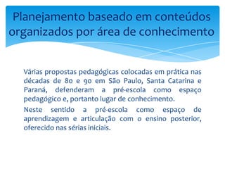 Várias propostas pedagógicas colocadas em prática nas
décadas de 80 e 90 em São Paulo, Santa Catarina e
Paraná, defenderam a pré-escola como espaço
pedagógico e, portanto lugar de conhecimento.
Neste sentido a pré-escola como espaço de
aprendizagem e articulação com o ensino posterior,
oferecido nas sérias iniciais.
Planejamento baseado em conteúdos
organizados por área de conhecimento
 