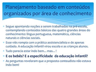 Segue apontando noções a serem trabalhadas na pré-escola,
contemplando conteúdos básicos das quatro grandes áreas do
conhecimento: língua portuguesa, matemática, ciências
naturais e ciências sociais.
Esse viés rompia com a prática assistencialista e de apenas
cuidado. A educação infantil virou escola e as crianças alunos.
Tudo parecia estar indo bem... mas... !
E os bebês? E a especificidade da educação infantil?
As perguntas revelaram que a proposta conteudista não estava
indo bem!
Planejamento baseado em conteúdos
organizados por área de conhecimento
 