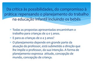 Todas as propostas apresentadas encaminham o
trabalho para crianças de 4 e 5 anos.
E para as crianças de o a 3 anos?
O planejamento depende em grande parte da
atuação do professor, está submetido a direção que
lhe impõe o professor, da sua intenção. A forma de
planejamento expressa atitude, concepção de
mundo, concepção de criança.
Da crítica às possibilidades, do compromisso à
prática: repensando o planejamento do trabalho
na educação infantil incluindo os bebês
 