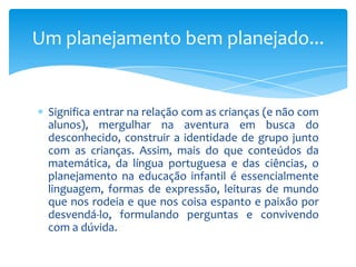 Significa entrar na relação com as crianças (e não com
alunos), mergulhar na aventura em busca do
desconhecido, construir a identidade de grupo junto
com as crianças. Assim, mais do que conteúdos da
matemática, da língua portuguesa e das ciências, o
planejamento na educação infantil é essencialmente
linguagem, formas de expressão, leituras de mundo
que nos rodeia e que nos coisa espanto e paixão por
desvendá-lo, formulando perguntas e convivendo
com a dúvida.
Um planejamento bem planejado...
 