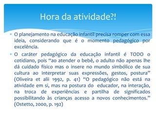 O planejamento na educação infantil precisa romper com essa
ideia, considerando que é o momento pedagógico por
excelência.
O caráter pedagógico da educação infantil é TODO o
cotidiano, pois “ao atender o bebê, o adulto não apenas lhe
dá cuidado físico mas o insere no mundo simbólico de sua
cultura ao interpretar suas expressões, gestos, postura”
(Oliveira et alii 1992, p. 41) “O pedagógico não está na
atividade em si, mas na postura do educador, na interação,
na troca de experiências e partilha de significados
possibilitando às crianças acesso a novos conhecimentos.”
(Ostetto, 2000, p. 192)
Hora da atividade?!
 