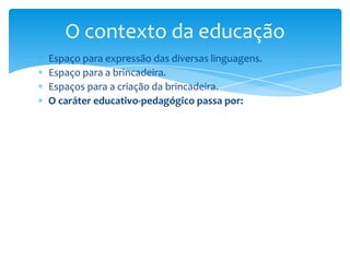 Espaço para expressão das diversas linguagens.
Espaço para a brincadeira.
Espaços para a criação da brincadeira.
O caráter educativo-pedagógico passa por:
O contexto da educação
 