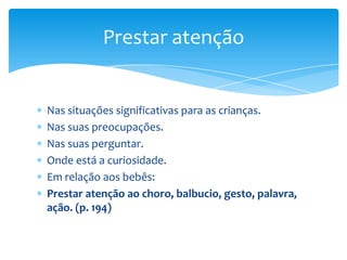 Nas situações significativas para as crianças.
Nas suas preocupações.
Nas suas perguntar.
Onde está a curiosidade.
Em relação aos bebês:
Prestar atenção ao choro, balbucio, gesto, palavra,
ação. (p. 194)
Prestar atenção
 