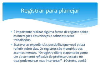 É importante realizar alguma forma de registro sobre
as interações das crianças e sobre aspectos
trabalhados.
Escrever as experiências possibilita que você possa
refletir sobre elas. Os registros são memórias dos
acontecimentos. “O registro diário é apontado como
um documento reflexivo do professor, espaço no
qual pode marcar suas incertezas” . (Ostetto, 2008)
Registrar para planejar
 