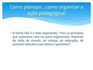 A forma não é o mais importante, “mas os princípios
que sustentam uma ou outra organização. Depende
da visão de mundo, de criança, de educação, de
processo educativo que temos e queremos”.
Como planejar...como organizar a
ação pedagógica?
 