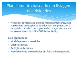 “Pode ser considerado um dos mais rudimentares, está
baseado na preocupação do educador em preencher o
tempo de trabalho com o grupo de crianças entre um e
outro momento da rotina” (Ostetto, 2000).
Ex. Segunda-feira
Modelagem com massinha.
Quebra-cabeça.
Audição de histórias.
Preenchimento de exercícios em folha mimeografada.
Planejamento baseado em listagem
de atividades
 
