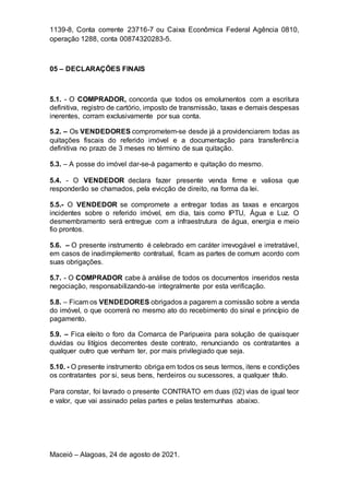 1139-8, Conta corrente 23716-7 ou Caixa Econômica Federal Agência 0810,
operação 1288, conta 00874320283-5.
05 – DECLARAÇÕES FINAIS
5.1. - O COMPRADOR, concorda que todos os emolumentos com a escritura
definitiva, registro de cartório, imposto de transmissão, taxas e demais despesas
inerentes, corram exclusivamente por sua conta.
5.2. – Os VENDEDORES comprometem-se desde já a providenciarem todas as
quitações fiscais do referido imóvel e a documentação para transferência
definitiva no prazo de 3 meses no término de sua quitação.
5.3. – A posse do imóvel dar-se-á pagamento e quitação do mesmo.
5.4. - O VENDEDOR declara fazer presente venda firme e valiosa que
responderão se chamados, pela evicção de direito, na forma da lei.
5.5.- O VENDEDOR se compromete a entregar todas as taxas e encargos
incidentes sobre o referido imóvel, em dia, tais como IPTU, Água e Luz. O
desmembramento será entregue com a infraestrutura de água, energia e meio
fio prontos.
5.6. – O presente instrumento é celebrado em caráter irrevogável e irretratável,
em casos de inadimplemento contratual, ficam as partes de comum acordo com
suas obrigações.
5.7. - O COMPRADOR cabe à análise de todos os documentos inseridos nesta
negociação, responsabilizando-se integralmente por esta verificação.
5.8. – Ficam os VENDEDORES obrigados a pagarem a comissão sobre a venda
do imóvel, o que ocorrerá no mesmo ato do recebimento do sinal e princípio de
pagamento.
5.9. – Fica eleito o foro da Comarca de Paripueira para solução de quaisquer
duvidas ou litígios decorrentes deste contrato, renunciando os contratantes a
qualquer outro que venham ter, por mais privilegiado que seja.
5.10. - O presente instrumento obriga em todos os seus termos, itens e condições
os contratantes por si, seus bens, herdeiros ou sucessores, a qualquer título.
Para constar, foi lavrado o presente CONTRATO em duas (02) vias de igual teor
e valor, que vai assinado pelas partes e pelas testemunhas abaixo.
Maceió – Alagoas, 24 de agosto de 2021.
 