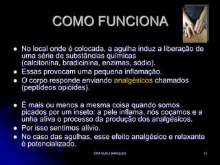 DRA SUELI MARQUES13COMO FUNCIONANo local onde é colocada, a agulha induz a liberação de uma série de substâncias químicas (calcitonina, bradicinina, enzimas, sódio). Essas provocam uma pequena inflamação. O corpo responde enviando analgésicoschamados (peptídeos opióides). É mais ou menos a mesma coisa quando somos picados por um inseto: a pele inflama, nós coçamos e a unha ativa o processo da produção dos analgésicos. Por isso sentimos alívio. No caso das agulhas, esse efeito analgésico e relaxante é potencializado. 