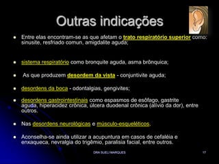 DRA SUELI MARQUES17Outras indicaçõesEntre elas encontram-se as que afetam o trato respiratório superior como: sinusite, resfriado comun, amigdalite aguda; sistema respiratório como bronquite aguda, asma brônquica; As que produzem desordem da vista - conjuntivite aguda;desordens da boca - odontalgias, gengivites;desordens gastrointestinais como espasmos de esôfago, gastrite aguda, hiperacidez crônica, úlcera duodenal crônica (alívio da dor), entre outros. Nas desordens neurológicas e músculo-esqueléticos,Aconselha-se ainda utilizar a acupuntura em casos de cefaléia e enxaqueca, nevralgia do trigêmio, paralisia facial, entre outros. 