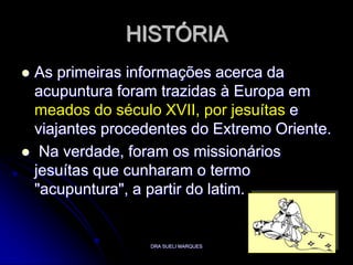 DRA SUELI MARQUES3HISTÓRIAAs primeiras informações acerca da acupuntura foram trazidas à Europa em meados do século XVII, por jesuítase viajantes procedentes do Extremo Oriente. Na verdade, foram os missionários jesuítas que cunharam o termo "acupuntura", a partir do latim. 