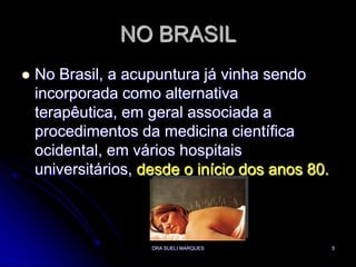 DRA SUELI MARQUES5NO BRASILNo Brasil, a acupuntura já vinha sendo incorporada como alternativa terapêutica, em geral associada a procedimentos da medicina científica ocidental, em vários hospitais universitários, desde o início dos anos 80. 