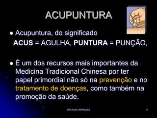 DRA SUELI MARQUES9ACUPUNTURAAcupuntura, do significadoACUS = AGULHA, PUNTURA = PUNÇÃO,É um dos recursos mais importantes da Medicina Tradicional Chinesa por ter papel primordial não só na prevenção e no tratamento de doenças, como também na promoção da saúde.
