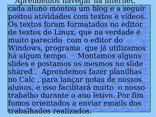   Aprendemos navegar na internet, cada aluno montou um blog e a seguir postou atividades com textos e vídeos.  Os textos foram formatados no editor de textos do Linux, que na verdade é muito parecido  com o editor do Windows, programa  que já utilizamos há algum tempo.  Montamos alguns slides e postamos os mesmos no slide shared .  Aprendemos fazer planilhas no Calc , para lançar notas de nossos alunos, e isso facilitará muito  o nosso trabalho durante o ano letivo. Por fim fomos orientados a enviar emails dos trabalhados realizados.     