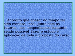   Acredito que apesar do tempo ter sido escasso,  nós , junto com os tutores,  nos  empenhamos bastante, sendo possível  fazer o estudo e aplicação de toda a proposta do curso . 