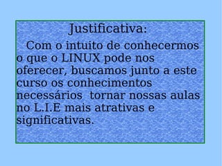 Justificativa:   Com o intuito de conhecermos o que o LINUX pode nos oferecer, buscamos junto a este curso os conhecimentos necessários  tornar nossas aulas no L.I.E mais atrativas e significativas. 