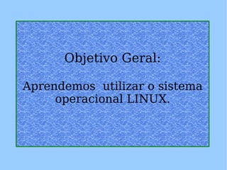 Objetivo Geral: Aprendemos  utilizar o sistema operacional LINUX. 