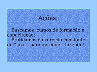 Ações: Buscamos  cursos de formação e capacitação; Praticamos o exercício constante do “fazer  para aprender  fazendo”. 