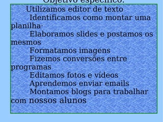 Objetivo específico:   Utilizamos editor de texto          Identificamos como montar uma planilha·         Elaboramos slides e postamos os mesmos           Formatamos imagens          Fizemos conversões entre programas          Editamos fotos e vídeos          Aprendemos enviar emails          Montamos blogs para trabalhar com  nossos alunos 
