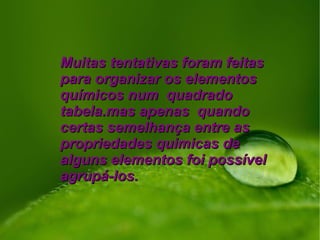 Muitas tentativas foram feitasMuitas tentativas foram feitas
para organizar os elementospara organizar os elementos
químicos num quadradoquímicos num quadrado
tabela.mas apenas quandotabela.mas apenas quando
certas semelhança entre ascertas semelhança entre as
propriedades quimicas depropriedades quimicas de
alguns elementos foi possívelalguns elementos foi possível
agrupá-los.agrupá-los.
 