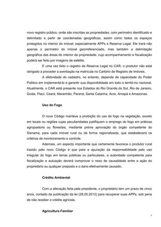 3
novo registro público, onde são inscritas as propriedades, com perímetro identificado e
delimitado a partir de coordenadas geográficas, assim como todos os espaços
protegidos no interior do imóvel, especialmente APPs e Reserva Legal. Ele trará não
apenas o perímetro do imóvel georreferenciado, mas também a delimitação
geográfica das áreas do interior da propriedade, cujo acompanhamento e fiscalização
poderá ser feito por imagens de satélite.
E uma vez feito o registro da Reserva Legal no CAR, o produtor não está
obrigado a proceder a averbação na matrícula no Cartório de Registro de Imóveis.
A efetividade do cadastro, no entanto, depende da capacidade do Poder
Público em implementá-lo e garantir sua disponibilidade em todo o territó-rio nacional.
Atualmente, o CAR está presente nos Estados do Rio Grande do Sul, Rio de Janeiro,
Goiás, Piauí, Ceará, Maranhão, Paraná, Santa Catarina, Acre, Amapá e Amazonas.
Uso do Fogo
O novo Código manteve a proibição do uso de fogo na vegetação, exceto
em locais ou regiões cujas peculiaridades justifiquem o emprego do fogo em práticas
agropastoris ou florestais, mediante prévia aprovação do órgão competente do
Sisnama, para cada imóvel rural ou de forma regionalizada, que estabelecerá os
critérios de monitoramento e controle.
Ademais, um aspecto importante que certamente favorece o produtor rural
trazido pelo novo Código é que para a apuração da responsabilidade pelo uso
irregular do fogo em terras públicas ou particulares, a autoridade competente para
fiscalização e autuação deverá comprovar o nexo de causalidade entre a ação do
proprietário ou qualquer preposto e o dano efetivamente causado.
Crédito Ambiental
Com a alteração feita pela presidente, o proprietário tem um prazo de cinco
anos, contado da publicação da lei (28.05.2012) para recuperar suas APPs, sob pena
de não receber o crédito agrícola.
Agricultura Familiar
 