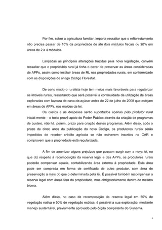 4
Por fim, sobre a agricultura familiar, importa ressaltar que o reflorestamento
não precisa passar de 10% da propriedade de até dois módulos fiscais ou 20% em
áreas de 2 a 4 módulos.
Lançadas as principais alterações trazidas pela nova legislação, convém
ressaltar que o proprietário rural já tinha o dever de preservar as áreas consideradas
de APPs, assim como instituir áreas de RL nas propriedades rurais, em conformidade
com as disposições do antigo Código Florestal.
De certo modo o ruralista hoje tem meios mais favoráveis para regularizar
os imóveis rurais, ressaltando que será possível a continuidade da utilização de áreas
exploradas com lavoura de cana-de-açúcar antes de 22 de julho de 2008 que estejam
em áreas de APPs, nos moldes da lei.
Os custos e as despesas serão suportados apenas pelo produtor rural
inicial-mente – o texto prevê apoio do Poder Público através da criação de programas
de custeio, não há, porém, prazo para criação destes programas. Além disso, após o
prazo de cinco anos da publicação do novo Código, os produtores rurais serão
impedidos de receber crédito agrícola se não estiverem inscritos no CAR e
comprovem que a propriedade está regularizada.
A fim de amenizar alguns prejuízos que possam surgir com a nova lei, no
que diz respeito à recomposição da reserva legal e das APPs, os produtores rurais
poderão compensar aquela, contabilizando área externa à propriedade. Esta área
pode ser comprada em forma de certificado de outro produtor, com área de
preservação a mais do que o determinado pela lei. É possível também recompensar a
reserva legal com áreas fora da propriedade, mas obrigatoriamente dentro do mesmo
bioma.
Além disso, no caso de recomposição da reserva legal em 50% de
vegetação nativa e 50% de vegetação exótica, é possível a sua exploração, mediante
manejo sustentável, previamente aprovado pelo órgão competente do Sisnama.
 