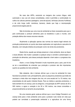 5
No caso das APPs, excluindo as margens dos cursos d’água, está
autorizado o seu uso em áreas consolidadas, onde é permitida a continuidade no
cultivo de culturas perenes (pastagens, cana-de-açúcar), lenhosas (árvores frutíferas)
e de ciclo longo (café, mandioca, banana), desde que haja a recomposição
proporcional exigida pela lei.
Não há dúvidas que uma nova lei ambiental se fazia necessária para que o
país continuasse a produzir alimentos para os brasileiros e para o mundo, com
proteção efetiva dos nossos recursos naturais.
Atualmente a aplicação apenas das normas da reserva legal retiraria da
produção praticamente um quinto das áreas exploradas com agricultura e pecuária há
décadas, com redução drástica da produção rural e da renda dos produtores.
Desta forma, aquele que almeja preservar o meio ambiente, deve se dispor
a duas atitudes: não mudar o passado a qualquer preço e conciliar a preservação e a
produção de alimentos, pois dessa produção depende o bem estar e o progresso dos
brasileiros.
Assim, o novo Código Florestal é muito importante para o país, pois há de
se ter a sensibilidade de entender que produção e produtor são tão importantes
quanto as questões de meio ambiente.
Não obstante, não é demais afirmar que a nova lei ambiental foi mais
favorável ao produtor rural, principalmente, para os pequenos produtores que terão de
recompor a mata ciliar nas margens dos rios, em uma escala de 5 a 15 metros, nas
propriedades de até quatro módulos fiscais. Para os médios e grandes produtores, o
texto também foi um avanço, pois na antiga lei, a recuperação da APP variava de 30 a
500 metros, e agora a variação é de 30 a 100 metros, nas áreas consolidas e
proporcionalmente ao tamanho da propriedade.
De uma maneira geral, pode-se afirmar que o novo Código Florestal é um
avanço tanto para o meio ambiente como para o produtor rural, tendo em vista que
poderá ser conciliada a preservação ambiental e a agricultura de uma forma
 