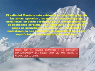 El valle del Mantaro esta sufriendo la desertificación de las zonas agrícolas , las zonas de recreación y las cordilleras  se están perdiendo por la inmensa cantidad de deshechos arrojados por la población ignorante en zonas no permitidas, por ello se va ocasionando malestares en sus habitantes, lo importante es no ser superficiales y no excluirnos del problema.TICLIO, POR EL CAMBIO CLIMATICO Y LA CONSTANTE CONTAMINACIOPN DEL SUELO, CADA VEZ MAS PIERDE EL NEVADO QUE LO CUBRE.