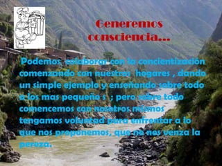 Generemos consciencia…    Podemos  colaborar con la concientización comenzando con nuestros  hogares , dando  un simple ejemplo y enseñando sobre todo a los mas pequeño s  ; pero sobre todo                      comencemos con nosotros mismos  tengamos voluntad para enfrentar a lo que nos proponemos, que no nos venza la pereza.
