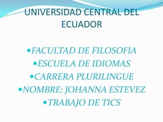 UNIVERSIDAD CENTRAL DEL
        ECUADOR

 FACULTAD DE FILOSOFIA
  ESCUELA DE IDIOMAS
  CARRERA PLURILINGUE
NOMBRE: JOHANNA ESTEVEZ
    TRABAJO DE TICS
 