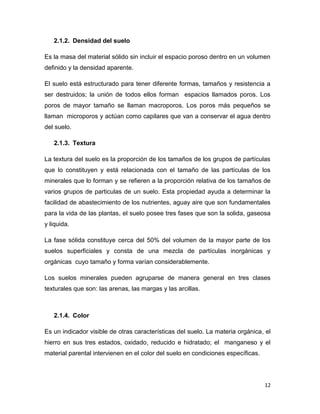 2.1.2. Densidad del suelo

Es la masa del material sólido sin incluir el espacio poroso dentro en un volumen
definido y la densidad aparente.

El suelo está estructurado para tener diferente formas, tamaños y resistencia a
ser destruidos; la unión de todos ellos forman espacios llamados poros. Los
poros de mayor tamaño se llaman macroporos. Los poros más pequeños se
llaman microporos y actúan como capilares que van a conservar el agua dentro
del suelo.

   2.1.3. Textura

La textura del suelo es la proporción de los tamaños de los grupos de partículas
que lo constituyen y está relacionada con el tamaño de las partículas de los
minerales que lo forman y se refieren a la proporción relativa de los tamaños de
varios grupos de particulas de un suelo. Esta propiedad ayuda a determinar la
facilidad de abastecimiento de los nutrientes, aguay aire que son fundamentales
para la vida de las plantas, el suelo posee tres fases que son la solida, gaseosa
y liquida.

La fase sólida constituye cerca del 50% del volumen de la mayor parte de los
suelos superficiales y consta de una mezcla de partículas inorgánicas y
orgánicas cuyo tamaño y forma varían considerablemente.

Los suelos minerales pueden agruparse de manera general en tres clases
texturales que son: las arenas, las margas y las arcillas.



   2.1.4. Color

Es un indicador visible de otras características del suelo. La materia orgánica, el
hierro en sus tres estados, oxidado, reducido e hidratado; el manganeso y el
material parental intervienen en el color del suelo en condiciones específicas.




                                                                                  12
 