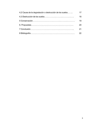 4,2 Causa de la degradación o destrucción de los suelos……..   17

4.3 Destrucción de los suelos……………………………………….                 18

5 Conservación…………………………………………………………                          19

6. Propuestas…………………………………………………………                           20

7 Conclusión…………………………………………………………..                          21

8 Bibliografía……………………………………………………………                         22




                                                                   4
 