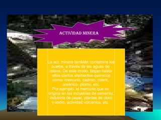 La act. minera también contamina los suelos, a través de las aguas de  relave. De este modo, llegan hasta  ellos ciertos elementos químicos como: mercurio, cadmio, cobre,  arsénico, plomo, etc. Por ejemplo: el mercurio que se  origina en las industrias de cemento, industria de papel, plantas de cloro y sodio, actividad volcánica, etc.  ACTIVIDAD MINERA 