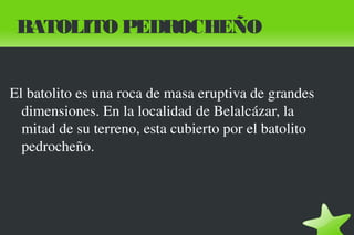 BATOLITO PEDROCHEÑO
El batolito es una roca de masa eruptiva de grandes
dimensiones. En la localidad de Belalcázar, la
mitad de su terreno, esta cubierto por el batolito
pedrocheño.