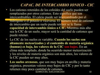 CAPAC. DE INTERCAMBIO IONICO - CIC
• Los cationes retenidos de los coloides del suelo pueden ser
remplazados por otros cationes. Esto significa que son
intercambiables. El calcio puede ser intercambiado por el
hidrógeno o el potasio o viceversa. El número total de cationes
de intercambio que un suelo puede retener se le llama
capacidad de intercambio iónico o CIC. Mientras más alta
sea la CIC de un suelo, mayor será la cantidad de cationes que
puede retener.
• La CIC de los suelos es variable. Cuando los suelos son
altamente meteorizados y el contenido de materia orgánica
(humus) es baja, los valores de la CIC son bajos. En un
clima más templado, donde ha ocurrido menor meteorización
y los niveles de materia orgánica son más altos, los valores de
la CIC pueden ser muy altos.
• Los suelos arenosos, que son muy bajos en arcilla y materia
orgánica, presentan valores muy bajos de CIC y por lo tanto
retienen muy poca cantidad de cationes.
QUIMICA DEL SUELO/CBC2004

32

 