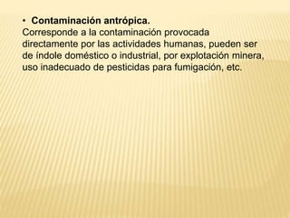 • Contaminación antrópica.
Corresponde a la contaminación provocada
directamente por las actividades humanas, pueden ser
de índole doméstico o industrial, por explotación minera,
uso inadecuado de pesticidas para fumigación, etc.
 