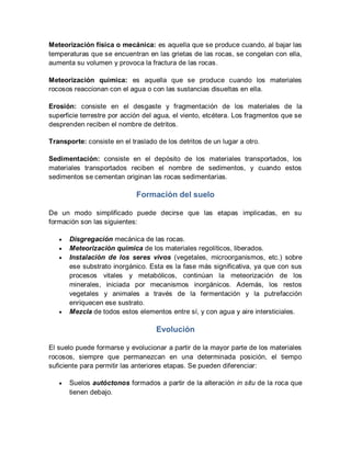 Meteorización física o mecánica: es aquella que se produce cuando, al bajar las
temperaturas que se encuentran en las grietas de las rocas, se congelan con ella,
aumenta su volumen y provoca la fractura de las rocas.
Meteorización química: es aquella que se produce cuando los materiales
rocosos reaccionan con el agua o con las sustancias disueltas en ella.
Erosión: consiste en el desgaste y fragmentación de los materiales de la
superficie terrestre por acción del agua, el viento, etcétera. Los fragmentos que se
desprenden reciben el nombre de detritos.
Transporte: consiste en el traslado de los detritos de un lugar a otro.
Sedimentación: consiste en el depósito de los materiales transportados, los
materiales transportados reciben el nombre de sedimentos, y cuando estos
sedimentos se cementan originan las rocas sedimentarias.
Formación del suelo
De un modo simplificado puede decirse que las etapas implicadas, en su
formación son las siguientes:
 Disgregación mecánica de las rocas.
 Meteorización química de los materiales regolíticos, liberados.
 Instalación de los seres vivos (vegetales, microorganismos, etc.) sobre
ese substrato inorgánico. Esta es la fase más significativa, ya que con sus
procesos vitales y metabólicos, continúan la meteorización de los
minerales, iniciada por mecanismos inorgánicos. Además, los restos
vegetales y animales a través de la fermentación y la putrefacción
enriquecen ese sustrato.
 Mezcla de todos estos elementos entre sí, y con agua y aire intersticiales.
Evolución
El suelo puede formarse y evolucionar a partir de la mayor parte de los materiales
rocosos, siempre que permanezcan en una determinada posición, el tiempo
suficiente para permitir las anteriores etapas. Se pueden diferenciar:
 Suelos autóctonos formados a partir de la alteración in situ de la roca que
tienen debajo.
 