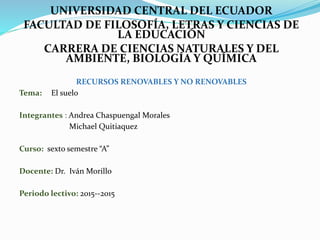 UNIVERSIDAD CENTRAL DEL ECUADOR
FACULTAD DE FILOSOFÍA, LETRAS Y CIENCIAS DE
LA EDUCACIÓN
CARRERA DE CIENCIAS NATURALES Y DEL
AMBIENTE, BIOLOGÍA Y QUÍMICA
RECURSOS RENOVABLES Y NO RENOVABLES
Tema: El suelo
Integrantes : Andrea Chaspuengal Morales
Michael Quitiaquez
Curso: sexto semestre “A”
Docente: Dr. Iván Morillo
Periodo lectivo: 2015--2015
 