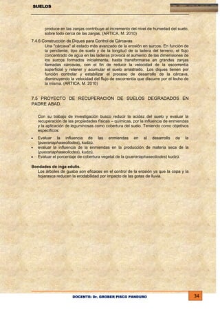 SUELOS

produce en las zanjas contribuye al incremento del nivel de humedad del suelo,
sobre todo cerca de las zanjas. (ARTICA, M. 2010)
7.4.6 Construcción de Diques para Control de Cárcavas
Una "cárcava" al estado más avanzado de la erosión en surcos. En función de
la pendiente, tipo de suelo y de la longitud de la ladera del terreno, el flujo
concentrado de agua en las laderas provoca el aumento de las dimensiones de
los surcos formados inicialmente, hasta transformarse en grandes zanjas
llamadas cárcavas, con el fin de reducir la velocidad de la escorrentía
superficial y retener y acumular el suelo arrastrado. Los diques tienen por
función controlar y estabilizar el proceso de desarrollo de la cárcava,
disminuyendo la velocidad del flujo de escorrentía que discurre por el lecho de
la misma. (ARTICA, M. 2010)

7.5 PROYECTO DE RECUPERACIÓN DE SUELOS DEGRADADOS EN
PADRE ABAD.
Con su trabajo de investigación busco reducir la acidez del suelo y evaluar la
recuperación de las propiedades físicas – químicas, por la influencia de enmiendas
y la aplicación de leguminosas como cobertura del suelo. Teniendo como objetivos
específicos:
Evaluar la influencia de las enmiendas en el desarrollo de la
(puerariaphaseoliodes), kudzú.
evaluar la influencia de la enmiendas en la producción de materia seca de la
(puerariaphaseoliodes), kudzú.
Evaluar el porcentaje de cobertura vegetal de la (puerariaphaseoliodes) kudzú.
Bondades de inga edulis.
Los árboles de guaba son eficaces en el control de la erosión ya que la copa y la
hojarasca reducen la erodabilidad por impacto de las gotas de lluvia.

DOCENTE: Dr. GROBER PISCO PANDURO

34

 