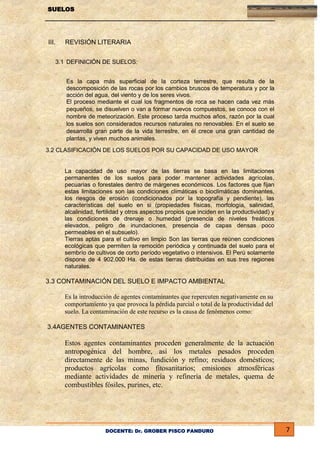 SUELOS

III.

REVISIÓN LITERARIA

3.1 DEFINICIÓN DE SUELOS:
Es la capa más superficial de la corteza terrestre, que resulta de la
descomposición de las rocas por los cambios bruscos de temperatura y por la
acción del agua, del viento y de los seres vivos.
El proceso mediante el cual los fragmentos de roca se hacen cada vez más
pequeños, se disuelven o van a formar nuevos compuestos, se conoce con el
nombre de meteorización. Este proceso tarda muchos años, razón por la cual
los suelos son considerados recursos naturales no renovables. En el suelo se
desarrolla gran parte de la vida terrestre, en él crece una gran cantidad de
plantas, y viven muchos animales.
3.2 CLASIFICACIÓN DE LOS SUELOS POR SU CAPACIDAD DE USO MAYOR

La capacidad de uso mayor de las tierras se basa en las limitaciones
permanentes de los suelos para poder mantener actividades agrícolas,
pecuarias o forestales dentro de márgenes económicos. Los factores que fijan
estas limitaciones son las condiciones climáticas o bioclimáticas dominantes,
los riesgos de erosión (condicionados por la topografía y pendiente), las
características del suelo en si (propiedades físicas, morfología, salinidad,
alcalinidad, fertilidad y otros aspectos propios que inciden en la productividad) y
las condiciones de drenaje o humedad (presencia de niveles freáticos
elevados, peligro de inundaciones, presencia de capas densas poco
permeables en el subsuelo).
Tierras aptas para el cultivo en limpio Son las tierras que reúnen condiciones
ecológicas que permiten la remoción periódica y continuada del suelo para el
sembrío de cultivos de corto período vegetativo o intensivos. El Perú solamente
dispone de 4 902.000 Ha. de estas tierras distribuidas en sus tres regiones
naturales.

3.3 CONTAMINACIÓN DEL SUELO E IMPACTO AMBIENTAL
Es la introducción de agentes contaminantes que repercuten negativamente en su
comportamiento ya que provoca la pérdida parcial o total de la productividad del
suelo. La contaminación de este recurso es la causa de fenómenos como:
3.4AGENTES CONTAMINANTES

Estos agentes contaminantes proceden generalmente de la actuación
antropogénica del hombre, así los metales pesados proceden
directamente de las minas, fundición y refino; residuos domésticos;
productos agrícolas como fitosanitarios; emisiones atmosféricas
mediante actividades de minería y refinería de metales, quema de
combustibles fósiles, purines, etc.

DOCENTE: Dr. GROBER PISCO PANDURO

7

 