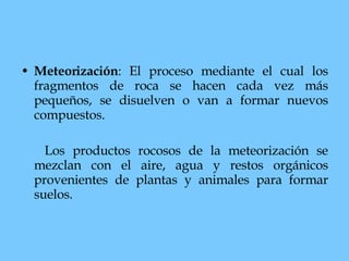 Meteorización : El proceso mediante el cual los fragmentos de roca se hacen cada vez más pequeños, se disuelven o van a formar nuevos compuestos.  Los productos rocosos de la meteorización se mezclan con el aire, agua y restos orgánicos provenientes de plantas y animales para formar suelos.  