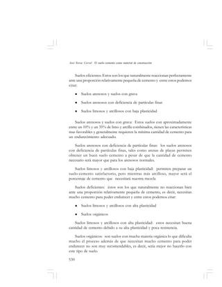 530
José Toirac Corral: El suelo–cemento como material de construcción
Suelos eficientes: Estos son los que naturalmente reaccionan perfectamente
ante una proporción relativamente pequeña de cemento y entre estos podemos
citar:
Suelos arenosos y suelos con grava
Suelos arenosos con deficiencia de partículas finas
Suelos limosos y arcillosos con baja plasticidad
Suelos arenosos y suelos con grava: Estos suelos con aproximadamente
entre un 10% y un 35% de limo y arcilla combinados, tienen las características
mas favorables y generalmente requieren la mínima cantidad de cemento para
un endurecimiento adecuado.
Suelos arenosos con deficiencia de partículas finas: los suelos arenosos
con deficiencia de partículas finas, tales como arenas de playas permiten
obtener un buen suelo cemento a pesar de que la cantidad de cemento
necesario será mayor que para los arenosos normales.
Suelos limosos y arcillosos con baja plasticidad: permiten preparar un
suelo-cemento satisfactorio, pero mientras más arcilloso, mayor será el
porcentaje de cemento que necesitará nuestra mezcla
Suelos deficientes: éstos son los que naturalmente no reaccionan bien
ante una proporción relativamente pequeña de cemento, es decir, necesitan
mucho cemento para poder endurecer y entre estos podemos citar:
Suelos limosos y arcillosos con alta plasticidad
Suelos orgánicos
Suelos limosos y arcillosos con alta plasticidad: estos necesitan buena
cantidad de cemento debido a su alta plasticidad y poca resistencia.
Suelos orgánicos: son suelos con mucha materia orgánica lo que dificulta
mucho el proceso además de que necesitan mucho cemento para poder
endurecer no son muy recomendables, es decir, seria mejor no hacerlo con
este tipo de suelo.
 