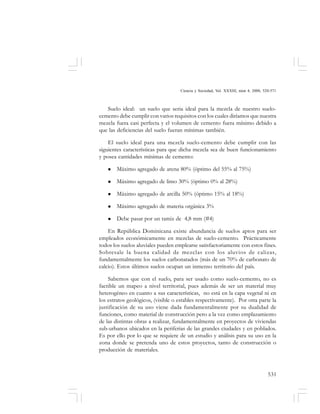 531
Ciencia y Sociedad, Vol. XXXIII, núm 4, 2008, 520-571
Suelo ideal: un suelo que seria ideal para la mezcla de nuestro suelo-
cemento debe cumplir con varios requisitos con los cuales diríamos que nuestra
mezcla fuera casi perfecta y el volumen de cemento fuera mínimo debido a
que las deficiencias del suelo fueran mínimas también.
El suelo ideal para una mezcla suelo-cemento debe cumplir con las
siguientes características para que dicha mezcla sea de buen funcionamiento
y posea cantidades mínimas de cemento:
Máximo agregado de arena 80% (óptimo del 55% al 75%)
Máximo agregado de limo 30% (óptimo 0% al 28%)
Máximo agregado de arcilla 50% (óptimo 15% al 18%)
Máximo agregado de materia orgánica 3%
Debe pasar por un tamiz de 4,8 mm (#4)
En República Dominicana existe abundancia de suelos aptos para ser
empleados económicamente en mezclas de suelo-cemento. Prácticamente
todos los suelos aluviales pueden emplearse satisfactoriamente con estos fines.
Sobresale la buena calidad de mezclas con los aluvios de calizas,
fundamentalmente los suelos carbonatados (más de un 70% de carbonato de
calcio). Estos últimos suelos ocupan un inmenso territorio del país.
Sabemos que con el suelo, para ser usado como suelo-cemento, no es
factible un mapeo a nivel territorial, pues además de ser un material muy
heterogéneo en cuanto a sus características, no está en la capa vegetal ni en
los estratos geológicos, (visible o estables respectivamente). Por otra parte la
justificación de su uso viene dada fundamentalmente por su dualidad de
funciones, como material de construcción pero a la vez como emplazamiento
de las distintas obras a realizar, fundamentalmente en proyectos de viviendas
sub-urbanos ubicados en la periferias de las grandes ciudades y en poblados.
Es por ello por lo que se requiere de un estudio y análisis para su uso en la
zona donde se pretenda uno de estos proyectos, tanto de construcción o
producción de materiales.
 