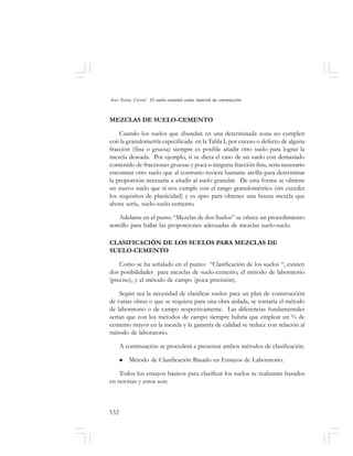 532
José Toirac Corral: El suelo–cemento como material de construcción
MEZCLAS DE SUELO-CEMENTO
Cuando los suelos que abundan en una determinada zona no cumplen
con la granulometría especificada en la Tabla I, por exceso o defecto de alguna
fracción (fina o gruesa) siempre es posible añadir otro suelo para lograr la
mezcla deseada. Por ejemplo, si se diera el caso de un suelo con demasiado
contenido de fracciones gruesas y poca o ninguna fracción fina, sería necesario
encontrar otro suelo que al contrario tuviera bastante arcilla para determinar
la proporción necesaria a añadir al suelo granular. De esta forma se obtiene
un nuevo suelo que sí nos cumple con el rango granulométrico (sin exceder
los requisitos de plasticidad) y es apto para obtener una buena mezcla que
ahora sería, suelo-suelo-cemento.
Adelante en el punto “Mezclas de dos Suelos” se ofrece un procedimiento
sencillo para hallar las proporciones adecuadas de mezclas suelo-suelo.
CLASIFICACIÓN DE LOS SUELOS PARA MEZCLAS DE
SUELO-CEMENTO
Como se ha señalado en el punto: “Clasificación de los suelos “, existen
dos posibilidades para mezclas de suelo-cemento, el método de laboratorio
(preciso), y el método de campo (poca precisión).
Según sea la necesidad de clasificar suelos para un plan de construcción
de varias obras o que se requiera para una obra aislada, se tomaría el método
de laboratorio o de campo respectivamente. Las diferencias fundamentales
serían que con los métodos de campo siempre habría que emplear un % de
cemento mayor en la mezcla y la garantía de calidad se reduce con relación al
método de laboratorio.
A continuación se procederá a presentar ambos métodos de clasificación.
Método de Clasificación Basado en Ensayos de Laboratorio.
Todos los ensayos básicos para clasificar los suelos se realizaran basados
en normas y estos son:
 