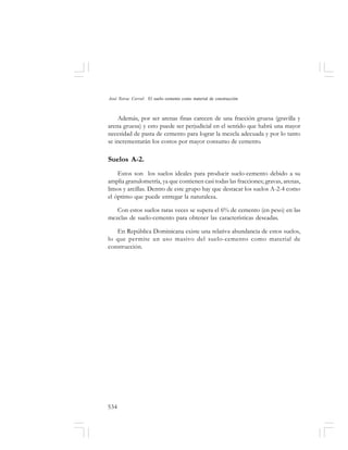 534
José Toirac Corral: El suelo–cemento como material de construcción
Además, por ser arenas finas carecen de una fracción gruesa (gravilla y
arena gruesa) y esto puede ser perjudicial en el sentido que habrá una mayor
necesidad de pasta de cemento para lograr la mezcla adecuada y por lo tanto
se incrementarán los costos por mayor consumo de cemento.
Suelos A-2.
Estos son los suelos ideales para producir suelo-cemento debido a su
amplia granulometría, ya que contienen casi todas las fracciones; gravas, arenas,
limos y arcillas. Dentro de este grupo hay que destacar los suelos A-2-4 como
el óptimo que puede entregar la naturaleza.
Con estos suelos raras veces se supera el 6% de cemento (en peso) en las
mezclas de suelo-cemento para obtener las características deseadas.
En República Dominicana existe una relativa abundancia de estos suelos,
lo que permite un uso masivo del suelo-cemento como material de
construcción.
 