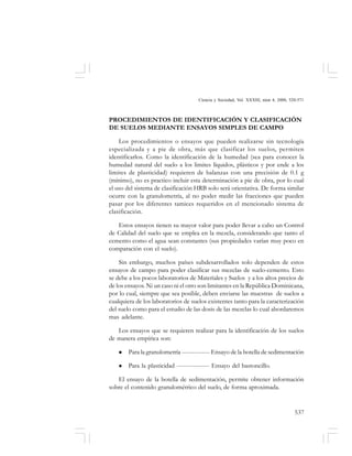 537
Ciencia y Sociedad, Vol. XXXIII, núm 4, 2008, 520-571
PROCEDIMIENTOS DE IDENTIFICACIÓN Y CLASIFICACIÓN
DE SUELOS MEDIANTE ENSAYOS SIMPLES DE CAMPO
Los procedimientos o ensayos que pueden realizarse sin tecnología
especializada y a pie de obra, más que clasificar los suelos, permiten
identificarlos. Como la identificación de la humedad (sea para conocer la
humedad natural del suelo a los limites líquidos, plásticos y por ende a los
limites de plasticidad) requieren de balanzas con una precisión de 0.1 g
(mínimo), no es practico incluir esta determinación a pie de obra, por lo cual
el uso del sistema de clasificación HRB solo será orientativa. De forma similar
ocurre con la granulometría, al no poder medir las fracciones que pueden
pasar por los diferentes tamices requeridos en el mencionado sistema de
clasificación.
Estos ensayos tienen su mayor valor para poder llevar a cabo un Control
de Calidad del suelo que se emplea en la mezcla, considerando que tanto el
cemento como el agua sean constantes (sus propiedades varían muy poco en
comparación con el suelo).
Sin embargo, muchos países subdesarrollados solo dependen de estos
ensayos de campo para poder clasificar sus mezclas de suelo-cemento. Esto
se debe a los pocos laboratorios de Materiales y Suelos y a los altos precios de
de los ensayos. Ni un caso ni el otro son limitantes en la República Dominicana,
por lo cual, siempre que sea posible, deben enviarse las muestras de suelos a
cualquiera de los laboratorios de suelos existentes tanto para la caracterización
del suelo como para el estudio de las dosis de las mezclas lo cual abordaremos
mas adelante.
Los ensayos que se requieren realizar para la identificación de los suelos
de manera empírica son:
Para la granulometría -------------- Ensayo de la botella de sedimentación
Para la plasticidad ---------------- Ensayo del bastoncillo.
El ensayo de la botella de sedimentación, permite obtener información
sobre el contenido granulométrico del suelo, de forma aproximada.
 